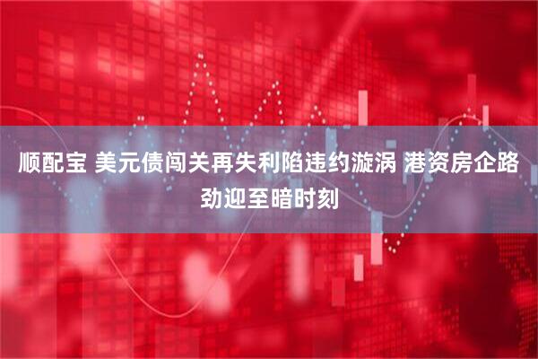 顺配宝 美元债闯关再失利陷违约漩涡 港资房企路劲迎至暗时刻