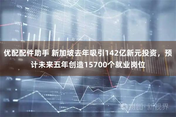 优配配件助手 新加坡去年吸引142亿新元投资，预计未来五年创造15700个就业岗位