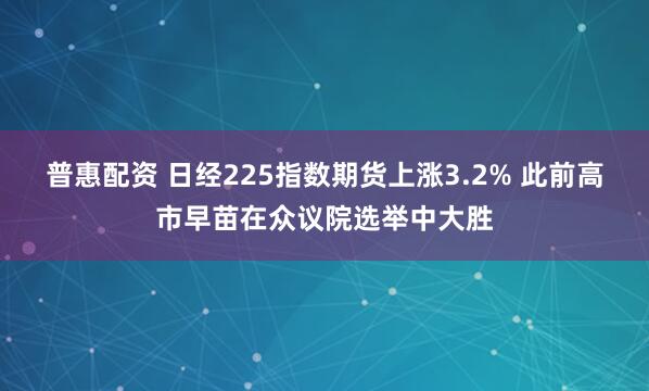 普惠配资 日经225指数期货上涨3.2% 此前高市早苗在众议院选举中大胜