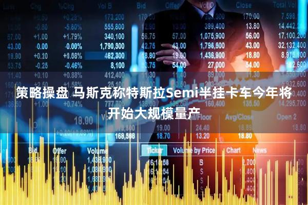 策略操盘 马斯克称特斯拉Semi半挂卡车今年将开始大规模量产