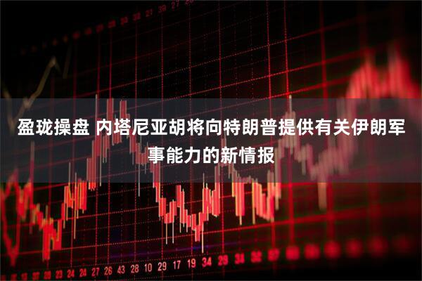 盈珑操盘 内塔尼亚胡将向特朗普提供有关伊朗军事能力的新情报