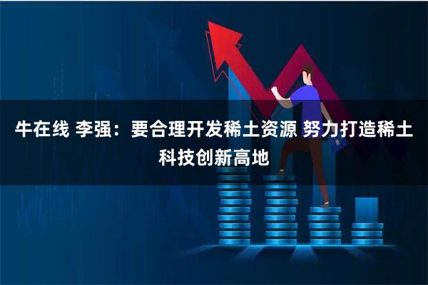 牛在线 李强：要合理开发稀土资源 努力打造稀土科技创新高地