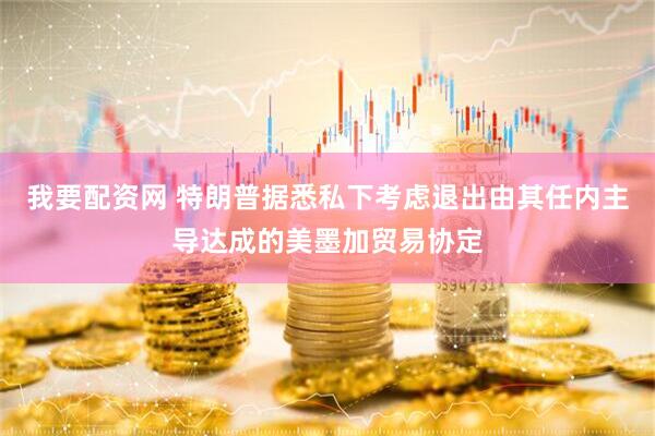 我要配资网 特朗普据悉私下考虑退出由其任内主导达成的美墨加贸易协定