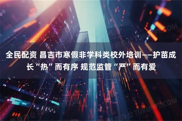 全民配资 昌吉市寒假非学科类校外培训——护苗成长“热”而有序 规范监管“严”而有爱