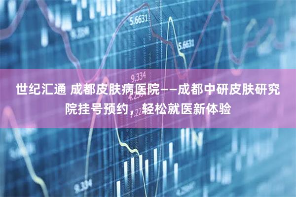 世纪汇通 成都皮肤病医院——成都中研皮肤研究院挂号预约，轻松就医新体验