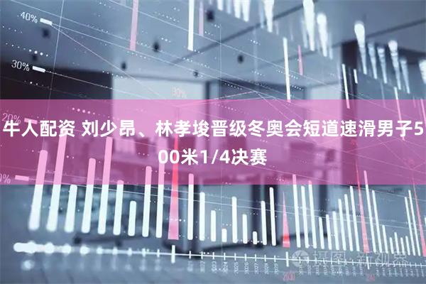 牛人配资 刘少昂、林孝埈晋级冬奥会短道速滑男子500米1/4决赛
