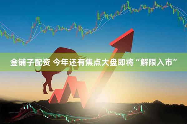 金铺子配资 今年还有焦点大盘即将“解限入市”