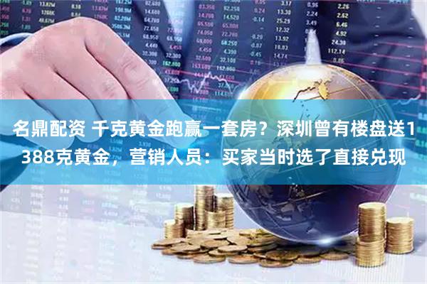 名鼎配资 千克黄金跑赢一套房？深圳曾有楼盘送1388克黄金，营销人员：买家当时选了直接兑现