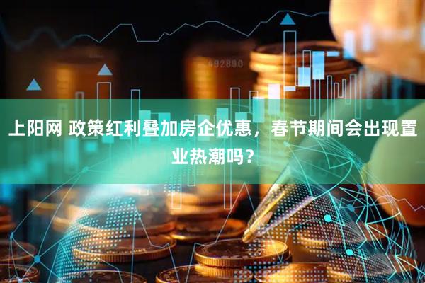 上阳网 政策红利叠加房企优惠，春节期间会出现置业热潮吗？
