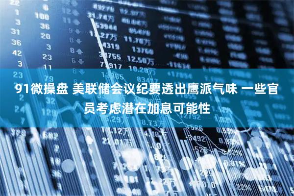 91微操盘 美联储会议纪要透出鹰派气味 一些官员考虑潜在加息可能性