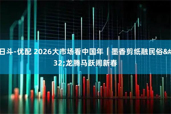 日斗-优配 2026大市场看中国年｜墨香剪纸融民俗 龙腾马跃闹新春