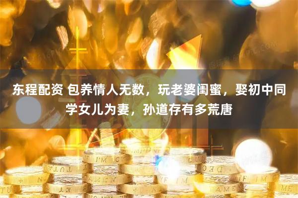 东程配资 包养情人无数，玩老婆闺蜜，娶初中同学女儿为妻，孙道存有多荒唐