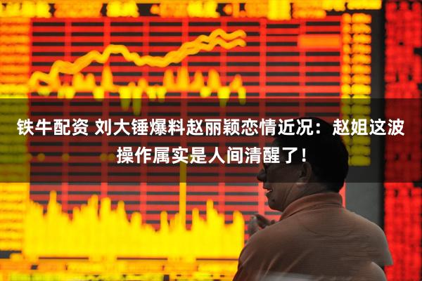 铁牛配资 刘大锤爆料赵丽颖恋情近况：赵姐这波操作属实是人间清醒了！