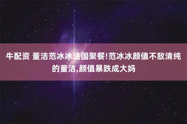 牛配资 董洁范冰冰法国聚餐!范冰冰颜值不敌清纯的董洁,颜值暴跌成大妈