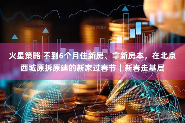 火星策略 不到6个月住新房、拿新房本，在北京西城原拆原建的新家过春节｜新春走基层