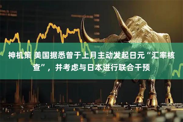 神机策 美国据悉曾于上月主动发起日元“汇率核查”，并考虑与日本进行联合干预