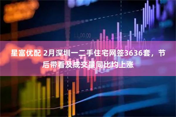 星富优配 2月深圳一二手住宅网签3636套，节后带看及成交量同比均上涨