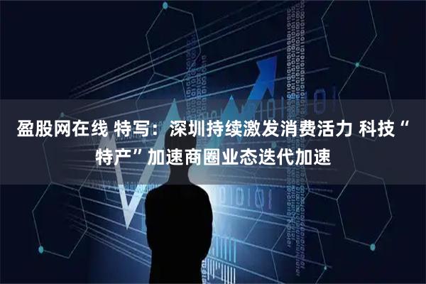 盈股网在线 特写：深圳持续激发消费活力 科技“特产”加速商圈业态迭代加速