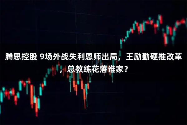 腾思控股 9场外战失利恩师出局，王励勤硬推改革，总教练花落谁家？