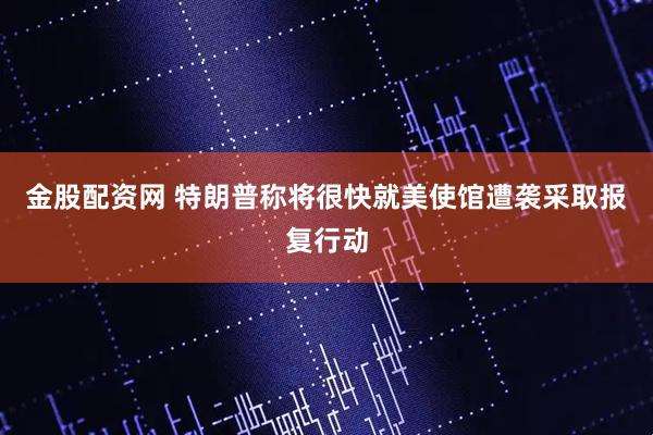 金股配资网 特朗普称将很快就美使馆遭袭采取报复行动