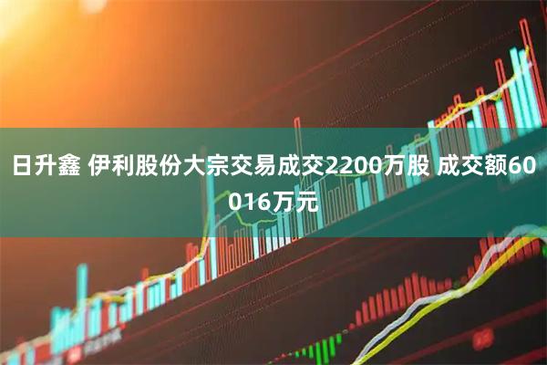 日升鑫 伊利股份大宗交易成交2200万股 成交额60016万元