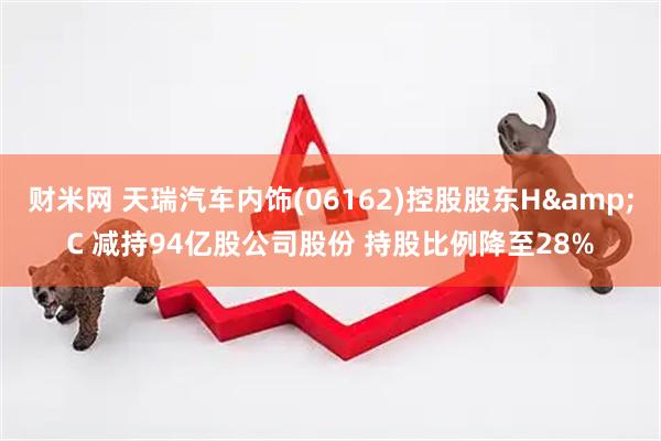财米网 天瑞汽车内饰(06162)控股股东H&C 减持94亿股公司股份 持股比例降至28%