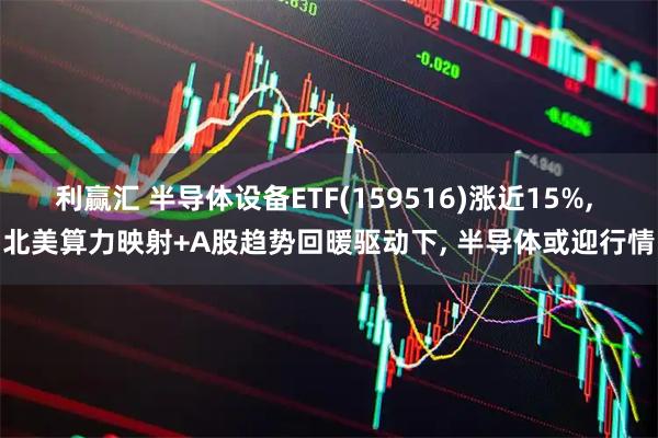 利赢汇 半导体设备ETF(159516)涨近15%, 北美算力映射+A股趋势回暖驱动下, 半导体或迎行情