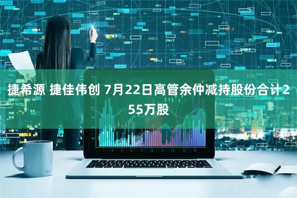 捷希源 捷佳伟创 7月22日高管余仲减持股份合计255万股