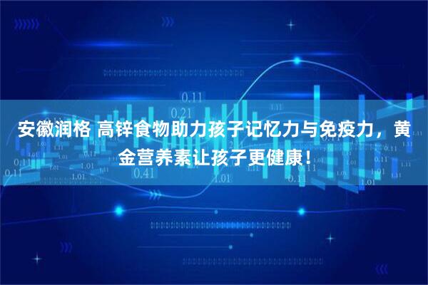 安徽润格 高锌食物助力孩子记忆力与免疫力，黄金营养素让孩子更健康！