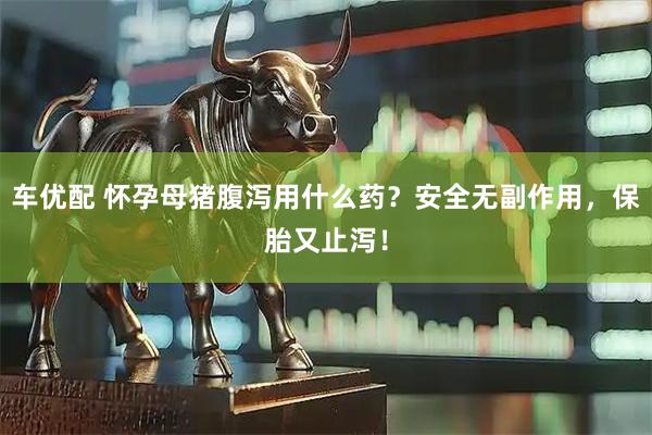 车优配 怀孕母猪腹泻用什么药？安全无副作用，保胎又止泻！
