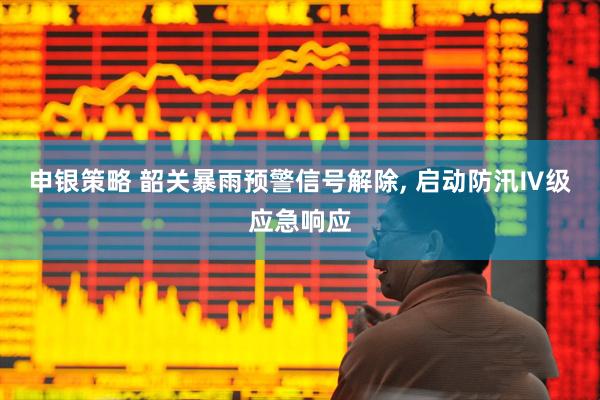 申银策略 韶关暴雨预警信号解除, 启动防汛Ⅳ级应急响应